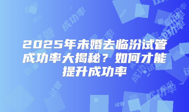 2025年未婚去临汾试管成功率大揭秘？如何才能提升成功率