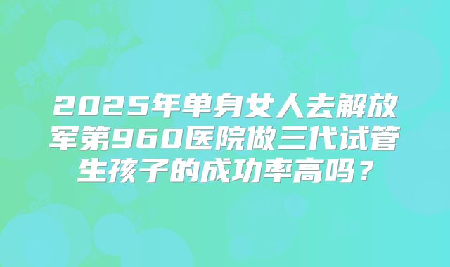 2025年单身女人去解放军第960医院做三代试管生孩子的成功率高吗?