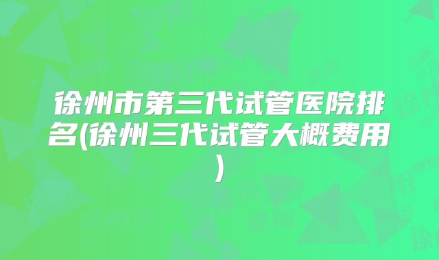 徐州市第三代试管医院排名(徐州三代试管大概费用)