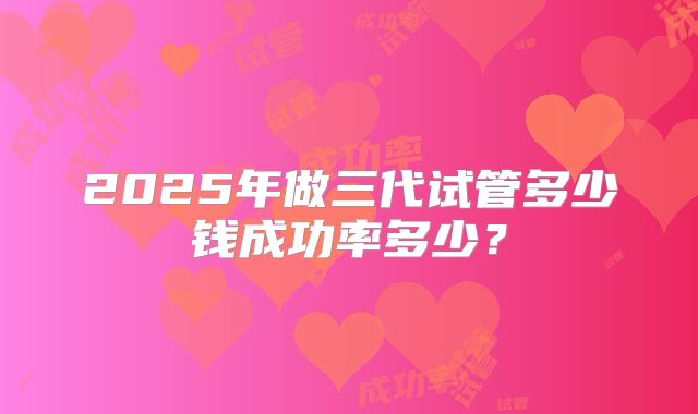 2025年做三代试管多少钱成功率多少?