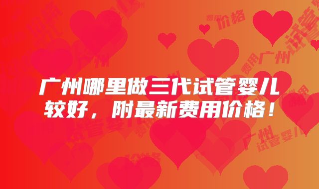 广州哪里做三代试管婴儿较好,附最新费用价格!