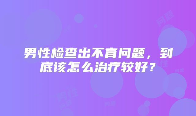 男性检查出不育问题，到底该怎么治疗较好？