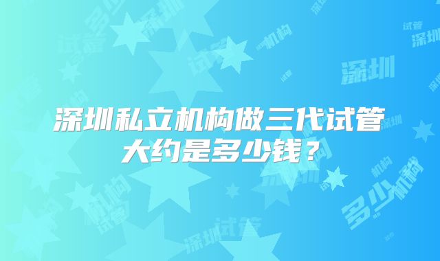 深圳私立机构做三代试管大约是多少钱？