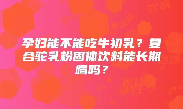 孕妇能不能吃牛初乳？复合驼乳粉固体饮料能长期喝吗？