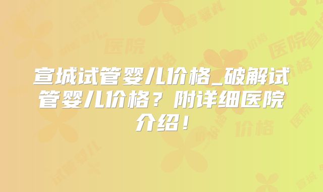 宣城试管婴儿价格_破解试管婴儿价格?附详细医院介绍!