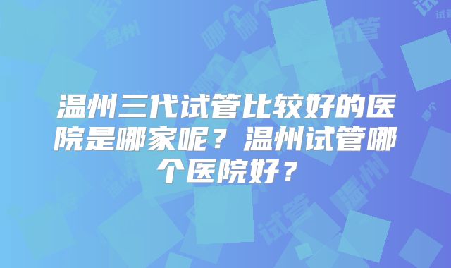 温州三代试管比较好的医院是哪家呢？温州试管哪个医院好？