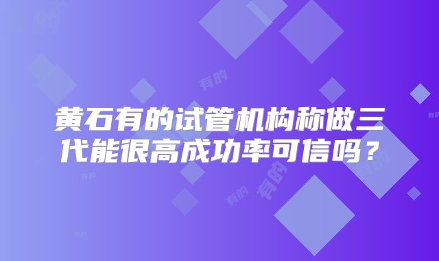 黄石有的试管机构称做三代能很高成功率可信吗?