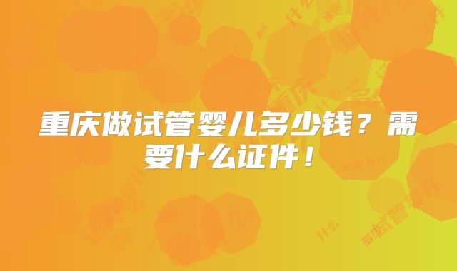 重庆做试管婴儿多少钱?需要什么证件!