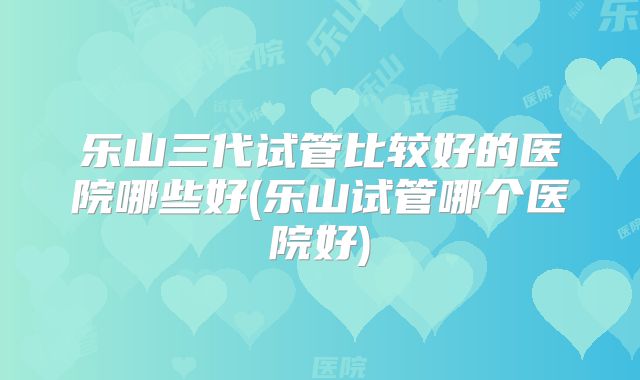 乐山三代试管比较好的医院哪些好(乐山试管哪个医院好)