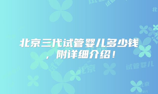 北京三代试管婴儿多少钱,附详细介绍!