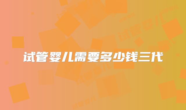 试管婴儿需要多少钱三代