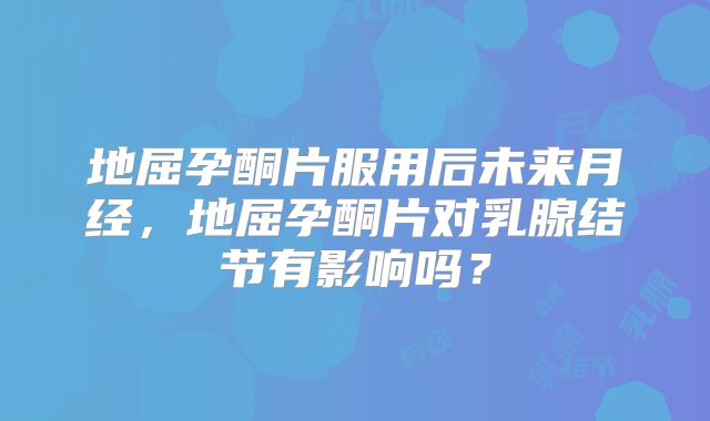 地屈孕酮片服用后未来月经,地屈孕酮片对乳腺结节有影响吗?