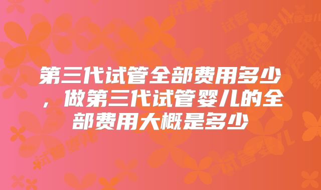 第三代试管全部费用多少,做第三代试管婴儿的全部费用大概是多少