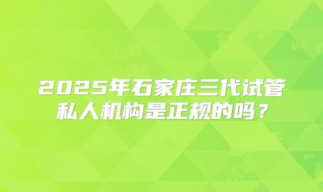 2025年石家庄三代试管私人机构是正规的吗？