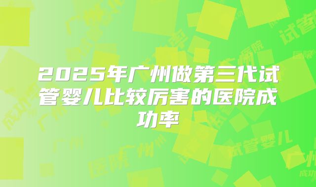 2025年广州做第三代试管婴儿比较厉害的医院成功率