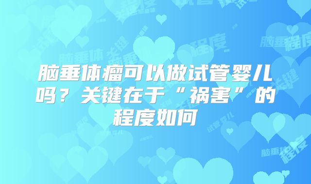 脑垂体瘤可以做试管婴儿吗?关键在于“祸害”的程度如何