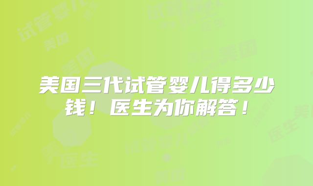 美国三代试管婴儿得多少钱！医生为你解答！