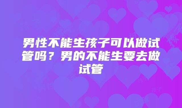 男性不能生孩子可以做试管吗?男的不能生要去做试管