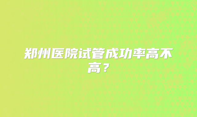 郑州医院试管成功率高不高?