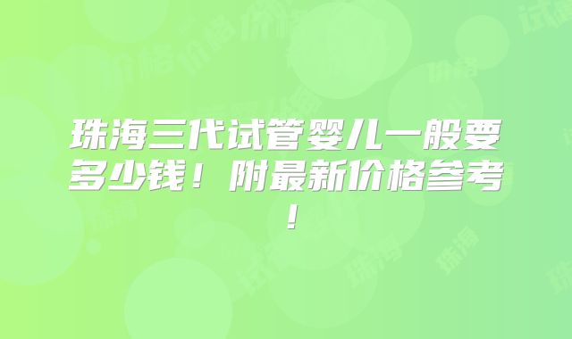 珠海三代试管婴儿一般要多少钱!附最新价格参考!