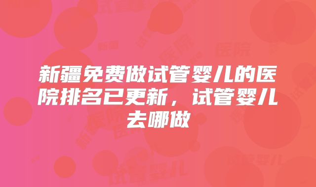 新疆免费做试管婴儿的医院排名已更新，试管婴儿去哪做