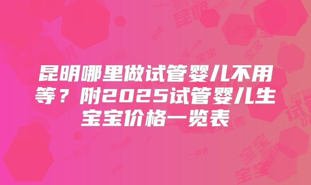 昆明哪里做试管婴儿不用等？附2025试管婴儿生宝宝价格一览表