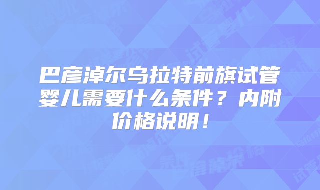 巴彦淖尔乌拉特前旗试管婴儿需要什么条件?内附价格说明!