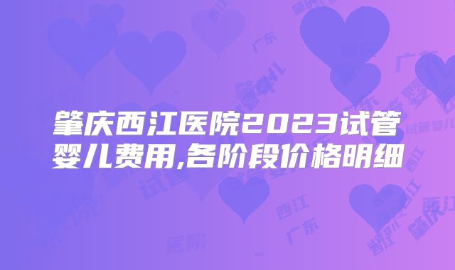 肇庆西江医院2023试管婴儿费用,各阶段价格明细