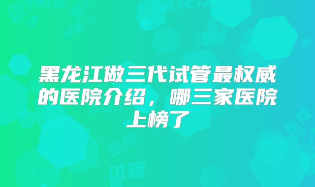 黑龙江做三代试管最权威的医院介绍,哪三家医院上榜了