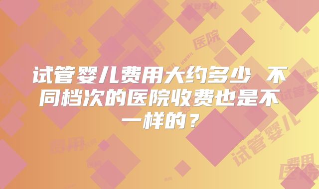 试管婴儿费用大约多少 不同档次的医院收费也是不一样的?
