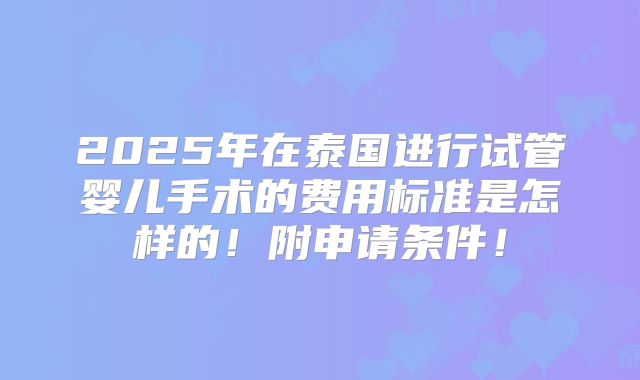 2025年在泰国进行试管婴儿手术的费用标准是怎样的!附申请条件!