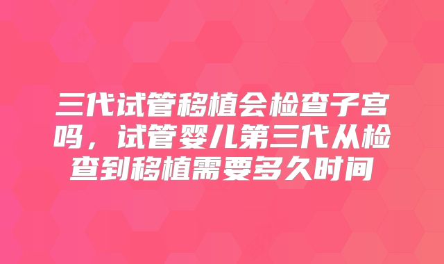 三代试管移植会检查子宫吗,试管婴儿第三代从检查到移植需要多久时间