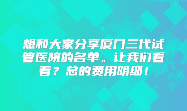 想和大家分享厦门三代试管医院的名单。让我们看看?总的费用明细!