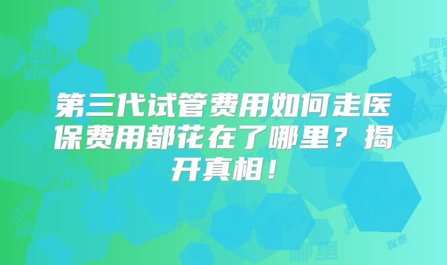 第三代试管费用如何走医保费用都花在了哪里?揭开真相!