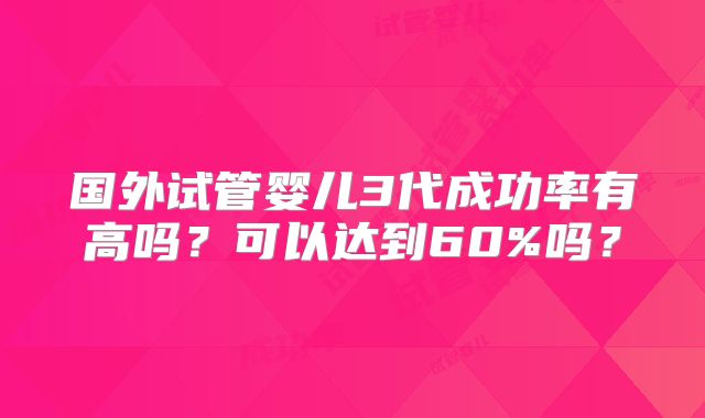 国外试管婴儿3代成功率有高吗?可以达到60%吗?