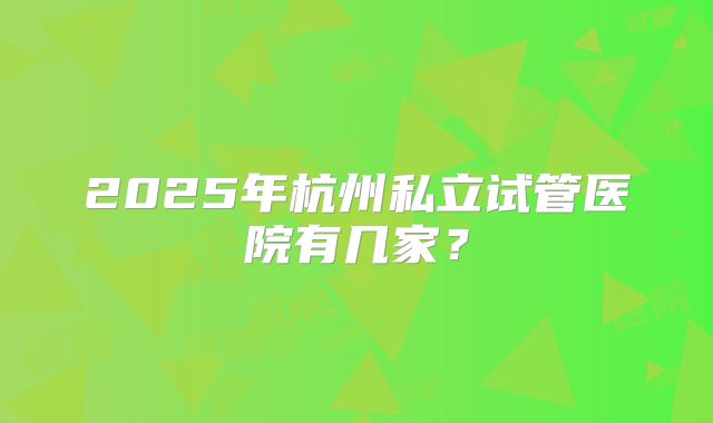 2025年杭州私立试管医院有几家?