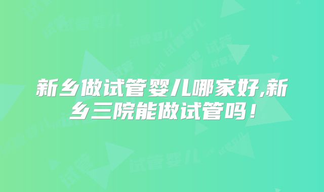 新乡做试管婴儿哪家好,新乡三院能做试管吗!