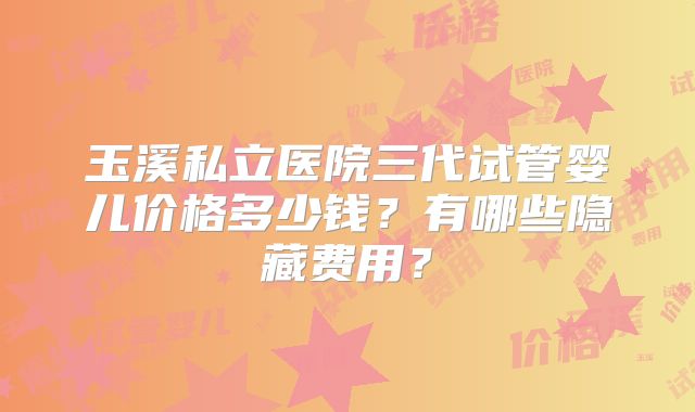 玉溪私立医院三代试管婴儿价格多少钱？有哪些隐藏费用？