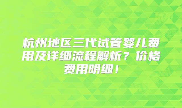 杭州地区三代试管婴儿费用及详细流程解析？价格费用明细！
