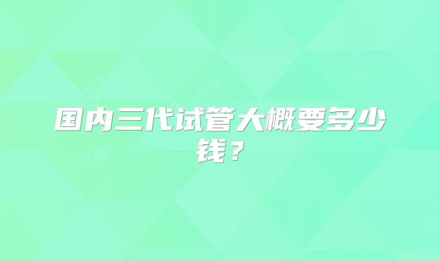 国内三代试管大概要多少钱?