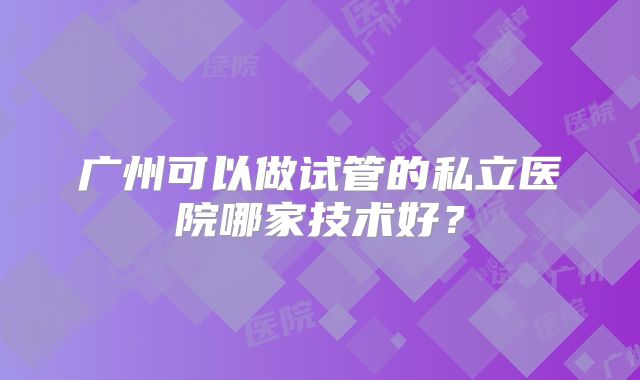 广州可以做试管的私立医院哪家技术好?