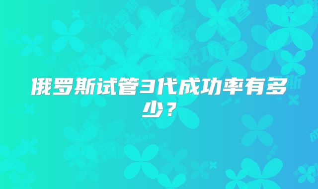 俄罗斯试管3代成功率有多少？