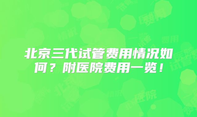 北京三代试管费用情况如何？附医院费用一览！