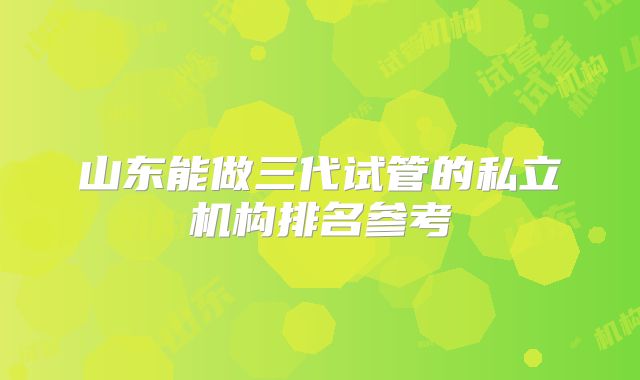 山东能做三代试管的私立机构排名参考