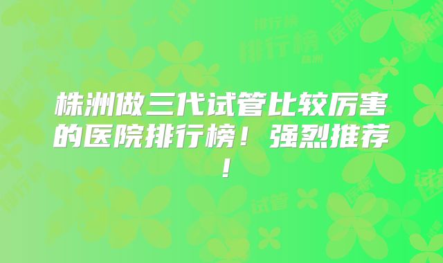 株洲做三代试管比较厉害的医院排行榜!强烈推荐!