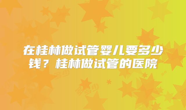 在桂林做试管婴儿要多少钱?桂林做试管的医院