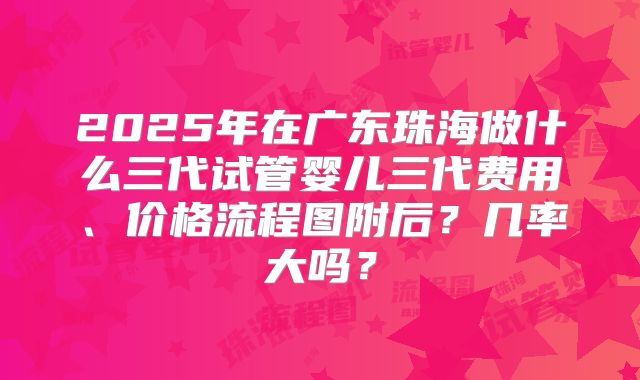 2025年在广东珠海做什么三代试管婴儿三代费用、价格流程图附后？几率大吗？