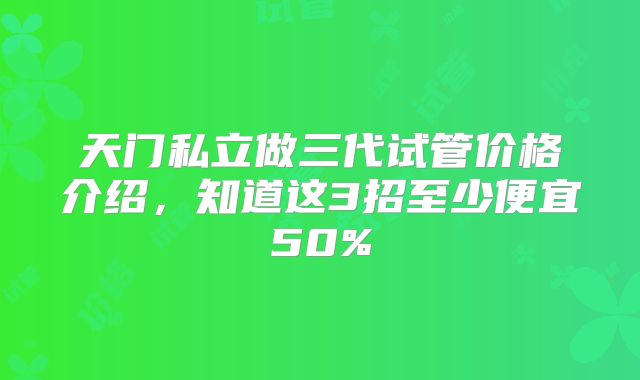 天门私立做三代试管价格介绍,知道这3招至少便宜50%