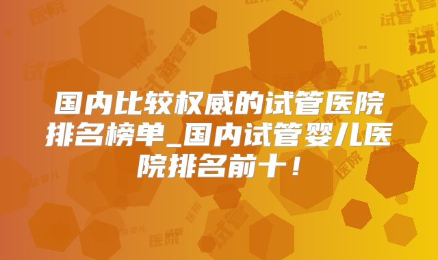 国内比较权威的试管医院排名榜单_国内试管婴儿医院排名前十！
