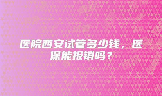 医院西安试管多少钱，医保能报销吗？